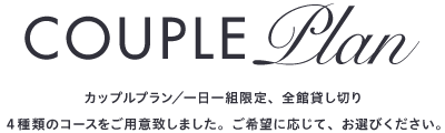 COUPLEPlan カップルプラン／一日一組限定、全館貸し切り４種類のコースをご用意致しました。ご希望に応じて、お選びください。