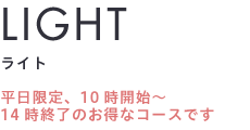 LIGHT ライト平日限定、10時開始～ 14時終了のお得なコースです