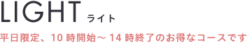 LIGHTライト平日限定、10時開始～14時終了のお得なコースです